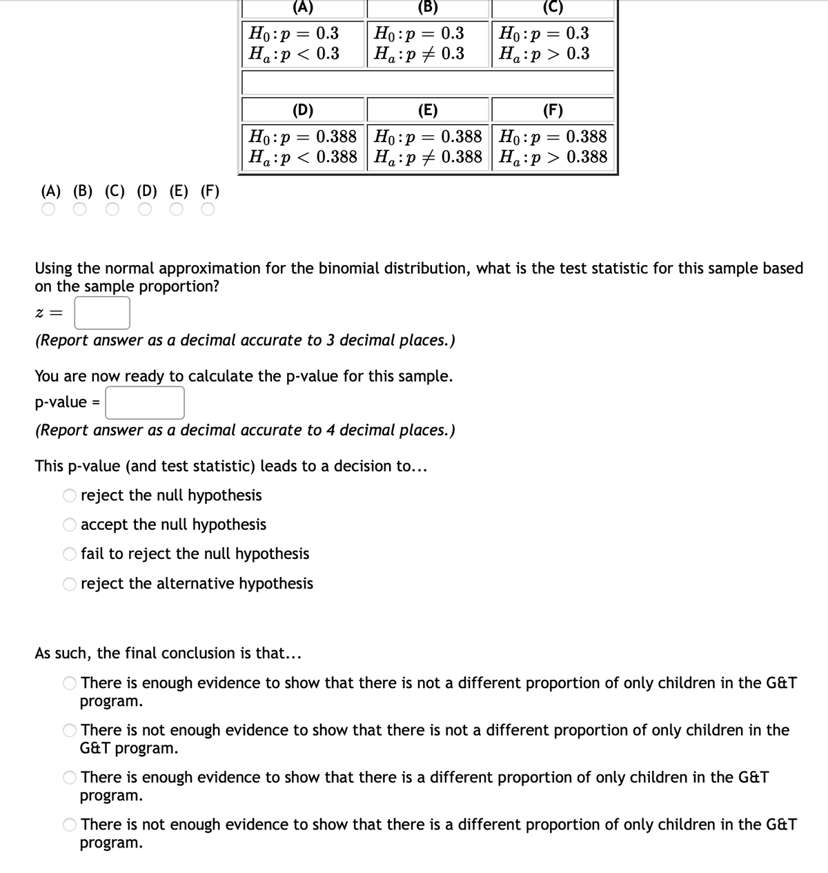 (А)
(B)
(C)
Ho:p = 0.3
Ha:p < 0.3
Но: р — 0.3
Ha:p + 0.3
Ho :p = 0.3
На:р> 0.3
(D)
(E)
(F)
Но:р — 0.388| Но:р
Ha:p < 0.388 H:p + 0.388 H:p > 0.388
0.388 Ho:p = 0.388
(A) (B) (C) (D) (E) (F)
Using the normal approximation for the binomial distribution, what is the test statistic for this sample based
on the sample proportion?
z =
(Report answer as a decimal accurate to 3 decimal places.)
You are now ready to calculate the p-value for this sample.
p-value
(Report answer as a decimal accurate to 4 decimal places.)
This p-value (and test statistic) leads to a decision to...
O reject the null hypothesis
O accept the null hypothesis
fail to reject the null hypothesis
reject the alternative hypothesis
As such, the final conclusion is that...
There is enough evidence to show that there is not a different proportion of only children in the G&T
program.
There is not enough evidence to show that there is not a different proportion of only children in the
G&T program.
There is enough evidence to show that there is a different proportion of only children in the G&T
program.
There is not enough evidence to show that there is a different proportion of only children in the G&T
program.
