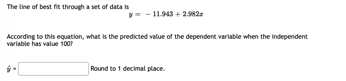 The line of best fit through a set of data is
Y =
– 11.943 + 2.982x
According to this equation, what is the predicted value of the dependent variable when the independent
variable has value 100?
ŷ =
Round to 1 decimal place.
