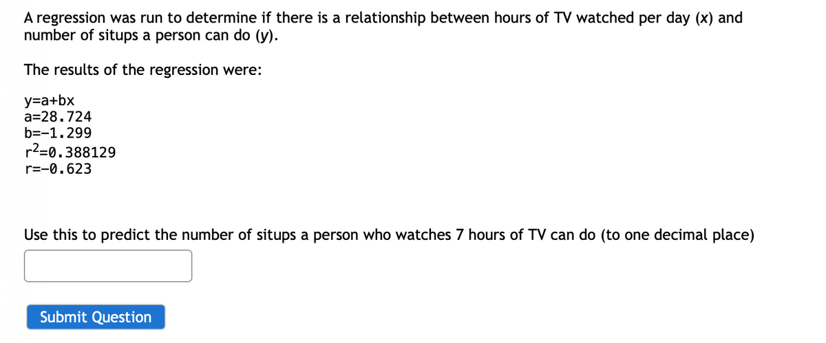 A regression was run to determine if there is a relationship between hours of TV watched per day (x) and
number of situps a person can do (y).
The results of the regression were:
y=a+bx
a=28.724
b=-1.299
r2=0.388129
r=-0.623
Use this to predict the number of situps a person who watches 7 hours of TV can do (to one decimal place)
Submit Question
