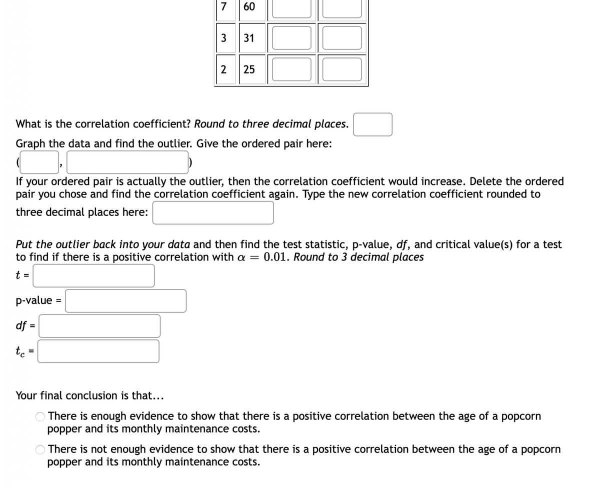 7
60
3
2
25
What is the correlation coefficient? Round to three decimal places.
Graph the data and find the outlier. Give the ordered pair here:
If your ordered pair is actually the outlier, then the correlation coefficient would increase. Delete the ordered
pair you chose and find the correlation coefficient again. Type the new correlation coefficient rounded to
three decimal places here:
Put the outlier back into your data and then find the test statistic, p-value, df, and critical value(s) for a test
to find if there is a positive correlation with a =
0.01. Round to 3 decimal places
t =
p-value =
df =
%3D
Your final conclusion is that...
O There is enough evidence to show that there is a positive correlation between the age of a popcorn
popper and its monthly maintenance costs.
O There is not enough evidence to show that there is a positive correlation between the age of a popcorn
popper and its monthly maintenance costs.
31
