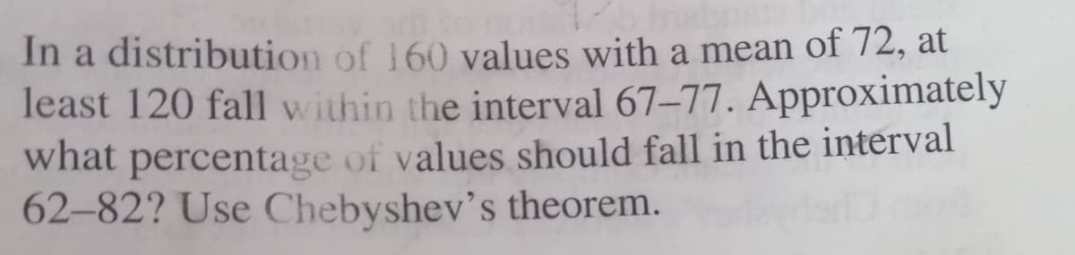 In a distribution of 160 values with a mean of 72, at
least 120 fall within the interval 67-77. Approximately
what percentage of values should fall in the interval
62-82? Use Chebyshev's theorem.
