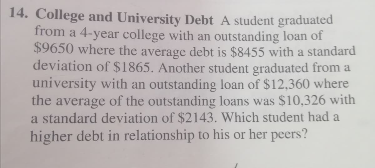 14. College and University Debt A student graduated
from a 4-year college with an outstanding loan of
$9650 where the average debt is $8455 with a standard
deviation of $1865. Another student graduated from a
university with an outstanding loan of $12,360 where
the average of the outstanding loans was $10,326 with
a standard deviation of $2143. Which student had a
higher debt in relationship to his or her peers?
