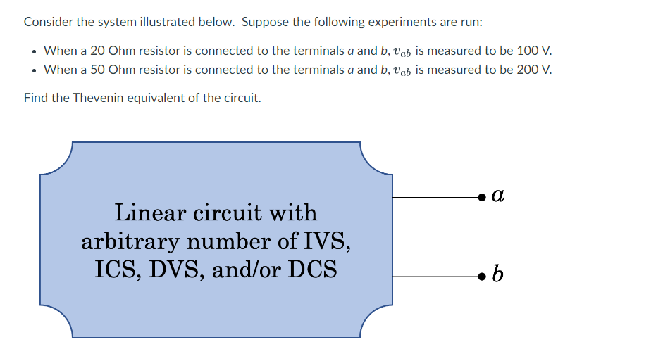 Consider the system illustrated below. Suppose the following experiments are run:
• When a 20 Ohm resistor is connected to the terminals a and b, Vab is measured to be 100 V.
• When a 50 Ohm resistor is connected to the terminals a and b, Vab is measured to be 200 V.
Find the Thevenin equivalent of the circuit.
Linear circuit with
arbitrary number of IVS,
ICS, DVS, and/or DCS
a
.b