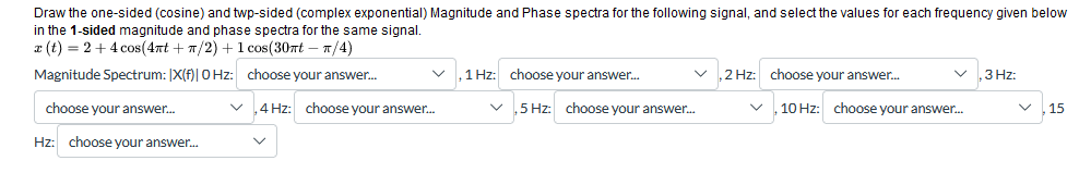 Draw the one-sided (cosine) and twp-sided (complex exponential) Magnitude and Phase spectra for the following signal, and select the values for each frequency given below
in the 1-sided magnitude and phase spectra for the same signal.
x(t) = 24 cos(4πt+π/2) + 1 cos(30π- π/4)
Magnitude Spectrum: [X(f)|0Hz: choose your answer...
choose your answer...
1 Hz: choose your answer...
,2 Hz: choose your answer...
3 Hz:
✓
4 Hz: choose your answer...
,5 Hz: choose your answer...
✓
10 Hz: choose your answer...
✓
15
Hz: choose your answer...
✓