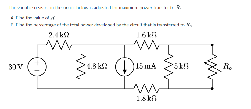 The variable resistor in the circuit below is adjusted for maximum power transfer to R...
A. Find the value of Ro.
B. Find the percentage of the total power developed by the circuit that is transferred to Ro.
30 V
+1
2.4 ΚΩ
www
4.8 ΚΩ
1.6 ΚΩ
M m
15 mA
m
1.8 ΚΩ
5 ΚΩ
Ro