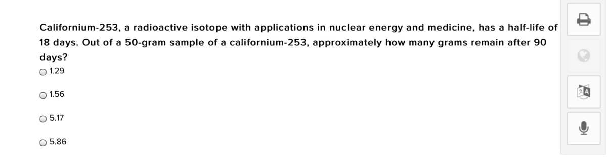 Californium-253, a radioactive isotope with applications in nuclear energy and medicine, has a half-life of
18 days. Out of a 50-gram sample of a californium-253, approximately how many grams remain after 90
days?
O 1.29
O 1.56
O 5.17
O 5.86
