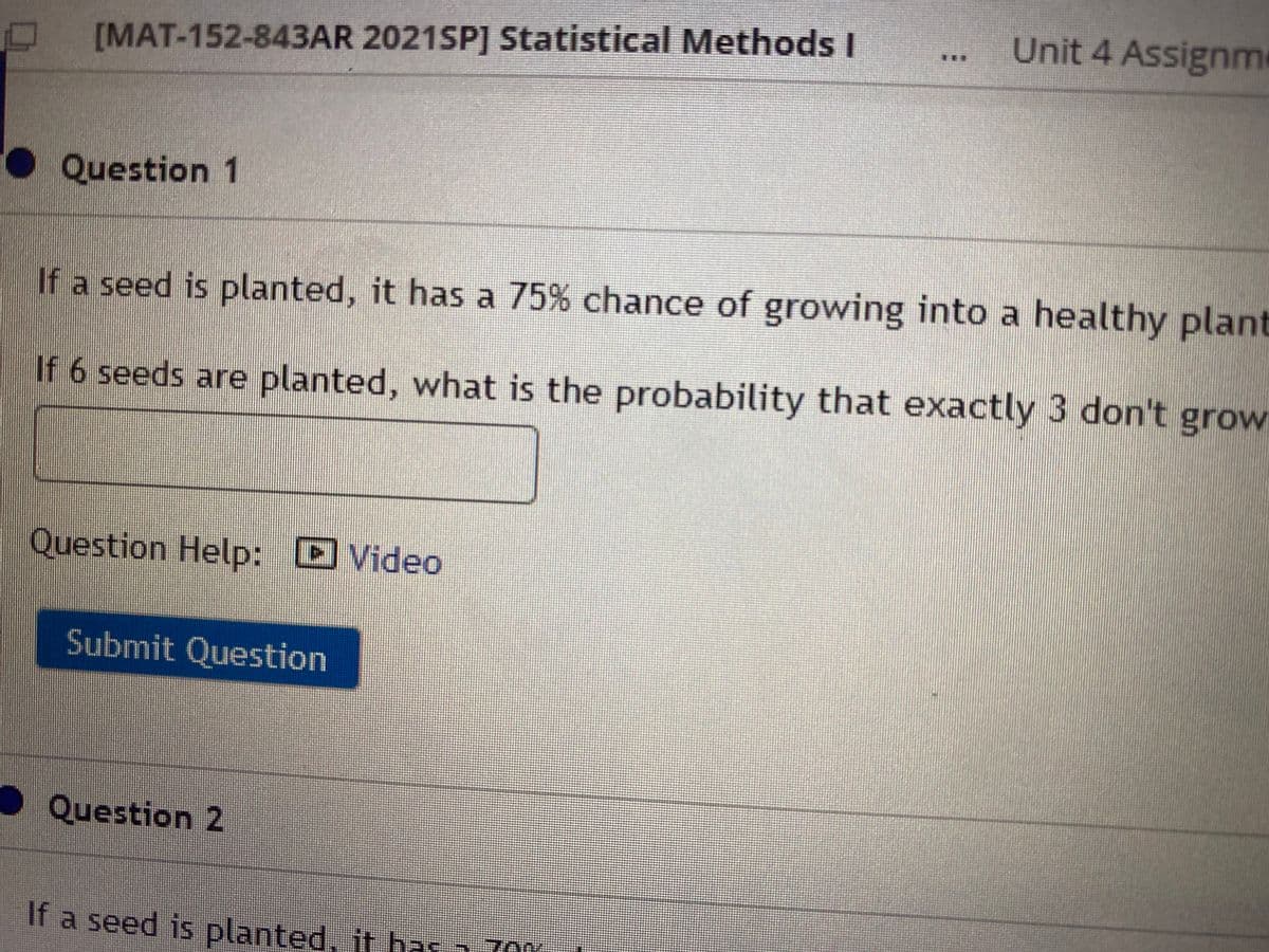 Unit 4 Assignm
...
[MAT-152-843AR 2021SP] Statistical Methods I
Question 1
If a seed is planted, it has a 75% chance of growing into a healthy plant
If 6 seeds are planted, what is the probability that exactly 3 don't grow
Question Help: D Video
Submit Question
OQuestion 2
If a seed is planted, it ha
as a 70Y
