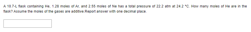 A 10.7-L flask containing He, 1.28 moles of Ar, and 2.55 moles of Ne has a total pressure of 22.2 atm at 24.2 °C. How many moles of He are in the
flask? Assume the moles of the gases are additive.Report answer with one decimal place.
