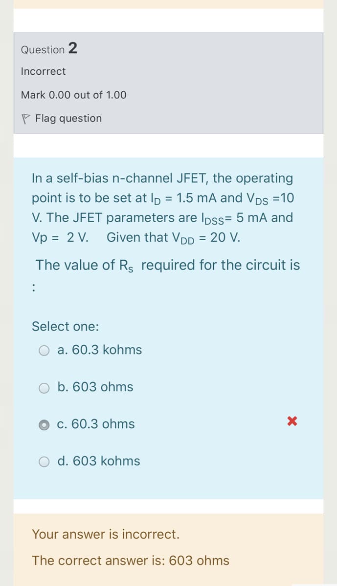 Question 2
Incorrect
Mark 0.00 out of 1.00
P Flag question
In a self-bias n-channel JFET, the operating
point is to be set at Ip = 1.5 mA and Vps =10
V. The JFET parameters are IDss= 5 mA and
Vp = 2 V.
Given that VDD = 20 V.
The value of Rs required for the circuit is
Select one:
a. 60.3 kohms
b. 603 ohms
c. 60.3 ohms
d. 603 kohms
Your answer is incorrect.
The correct answer is: 603 ohms
