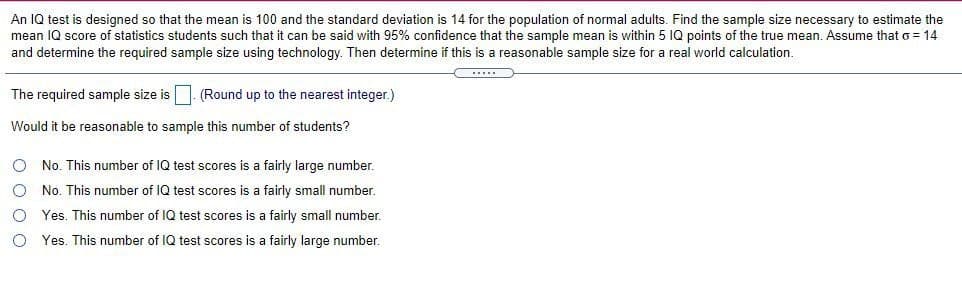 An IQ test is designed so that the mean is 100 and the standard deviation is 14 for the population of normal adults. Find the sample size necessary to estimate the
can be said with 95% confidence that the sample mean is within 5 IQ points of the true mean. Assume that o = 14
mean IQ score of statistics students such that
and determine the required sample size using technology. Then determine if this is a reasonable sample size for a real world calculation.
The required sample size is. (Round up to the nearest integer.)
Would it be reasonable to sample this number of students?
O No. This number of IQ test scores is a fairly large number.
No. This number of IQ test scores is a fairly small number.
O Yes. This number of IQ test scores is a fairly small number.
O Yes. This number of IQ test scores is a fairly large number.
