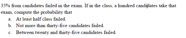 35% from candidates failed in the exam. If in the class, a hundred candijdates take that
exam, compute the probability that
a. At least half class failed.
b. Not more than thirty-five candidates failed.
c. Between twenty and thirty-five candidates failed.
