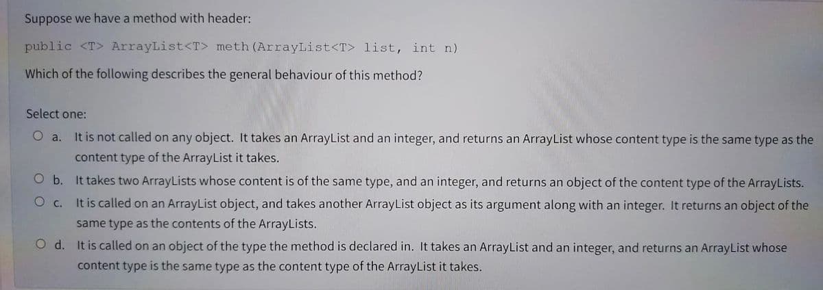 Suppose we have a method with header:
public <T> ArrayList<T> meth (ArrayList<T> list, int n)
Which of the following describes the general behaviour of this method?
Select one:
O a. It is not called on any object. It takes an ArrayList and an integer, and returns an ArrayList whose content type is the same type as the
content type of the ArrayList it takes.
O b. It takes two ArrayLists whose content is of the same type, and an integer, and returns an object of the content type of the ArrayLists.
O c.
It is called on an ArrayList object, and takes another ArrayList object as its argument along with an integer. It returns an object of the
same type as the contents of the ArrayLists.
O d. It is called on an object of the type the method is declared in. It takes an ArrayList and an integer, and returns an ArrayList whose
content type is the same type as the content type of the ArrayList it takes.
