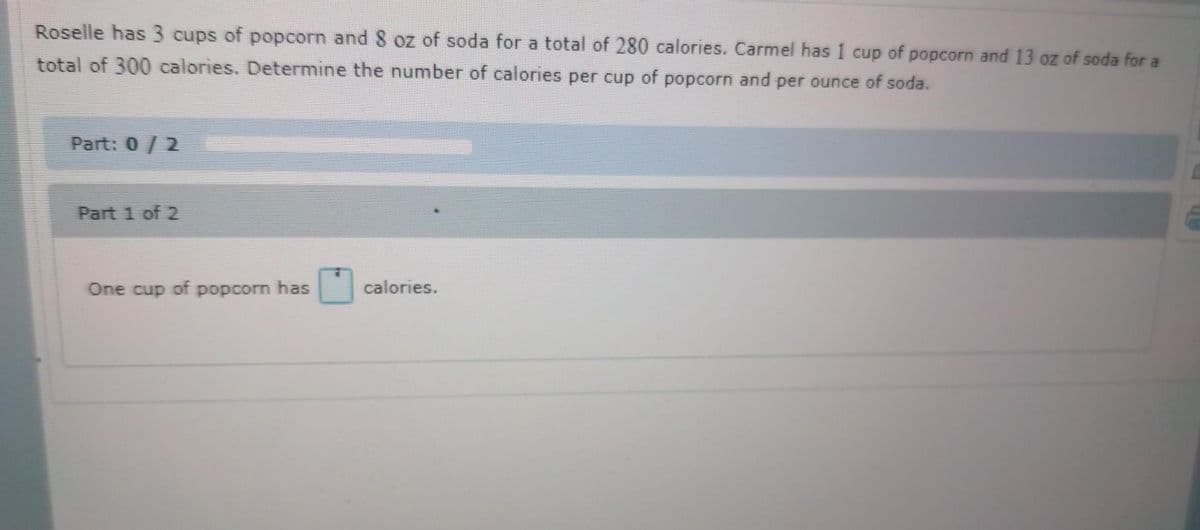 Roselle has 3 cups of popcorn and 8 oz of soda for a total of 280 calories. Carmel has 1 cup of popcorn and 13 oz of soda for a
total of 300 calories. Determine the number of calories per cup of popcorn and per ounce of soda.
Part: 0/2
Part 1 of 2
One cup of popcorn has
calories.
