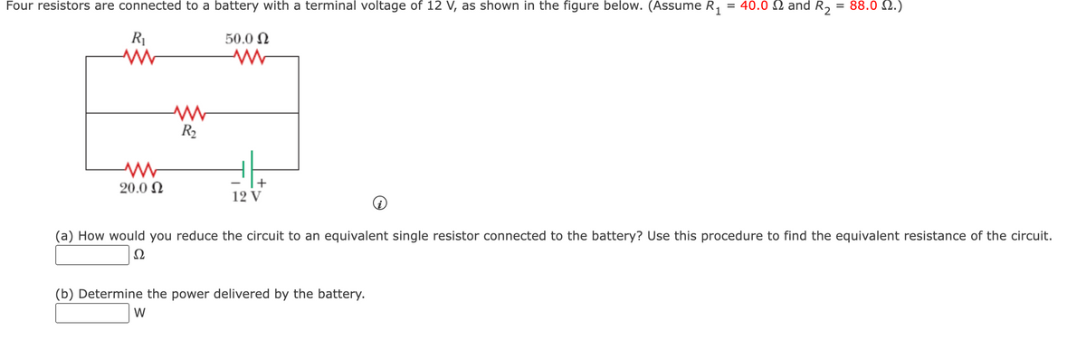 Four resistors are connected to a battery with a terminal voltage of 12 V, as shown in the figure below. (Assume R₁
R₁
ww
www
20.0 Ω
ww
R₂
50.0 Ω
ww
+
12 V
= 40.0 and R₂
(b) Determine the power delivered by the battery.
W
= 88.02.)
(a) How would you reduce the circuit to an equivalent single resistor connected to the battery? Use this procedure to find the equivalent resistance of the circuit.
Ω