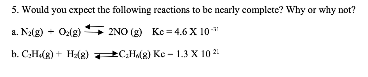 5. Would you expect the following reactions to be nearly complete? Why or why not?
a. N₂(g) + O₂(g)
2NO (g) Kc = 4.6 X 10-³1
b. C₂H4(g) + H₂(g)
→C₂H6(g) Kc = 1.3 X 10 21