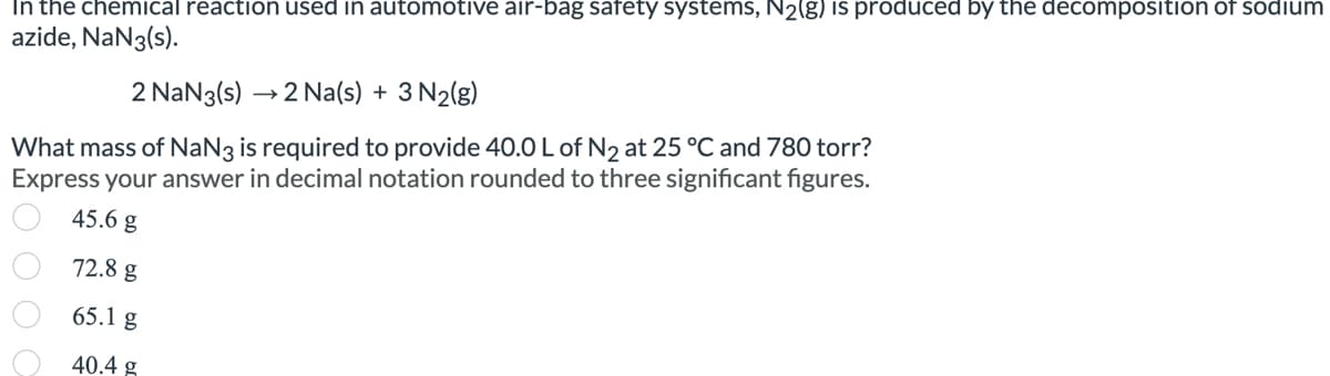 In the chemical reaction used in automotive air-bag safety systems, N₂(g) is produced by the decomposition of sodium
azide, NaN3(s).
2 NaN3(s) →→2 Na(s) + 3 N₂(g)
What mass of NaN3 is required to provide 40.0 L of N₂ at 25 °C and 780 torr?
Express your answer in decimal notation rounded to three significant figures.
45.6 g
72.8 g
65.1 g
40.4 g