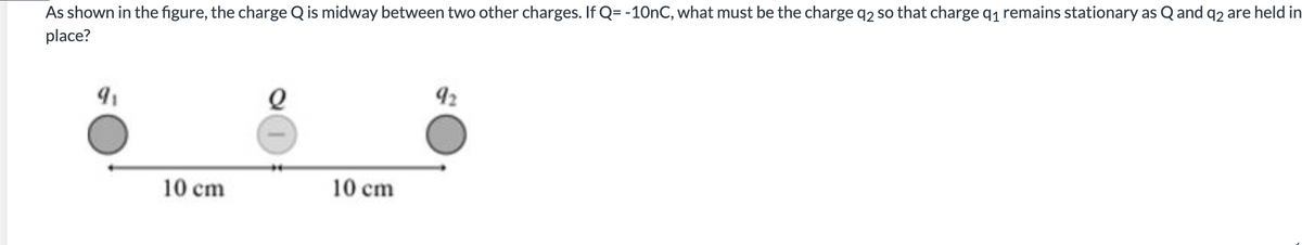 As shown in the figure, the charge Q is midway between two other charges. If Q= -10nC, what must be the charge q2 so that charge q₁ remains stationary as Q and q2 are held in
place?
9₁
10 cm
10 cm
92
