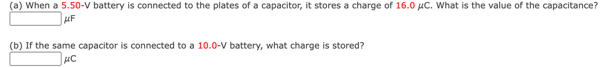 (a) When a 5.50-V battery is connected to the plates of a capacitor, it stores a charge of 16.0 μC. What is the value of the capacitance?
μF
(b) If the same capacitor is connected to a 10.0-V battery, what charge is stored?
μC