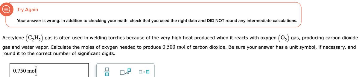 Try Again
Your answer is wrong. In addition to checking your math, check that you used the right data and DID NOT round any intermediate calculations.
Acetylene (C₂H₂) gas is often used in welding torches because of the very high heat produced when it reacts with oxygen (0₂) gas, producing carbon dioxide
gas and water vapor. Calculate the moles of oxygen needed to produce 0.500 mol of carbon dioxide. Be sure your answer has a unit symbol, if necessary, and
round it to the correct number of significant digits.
0.750 mol
0|0
x10