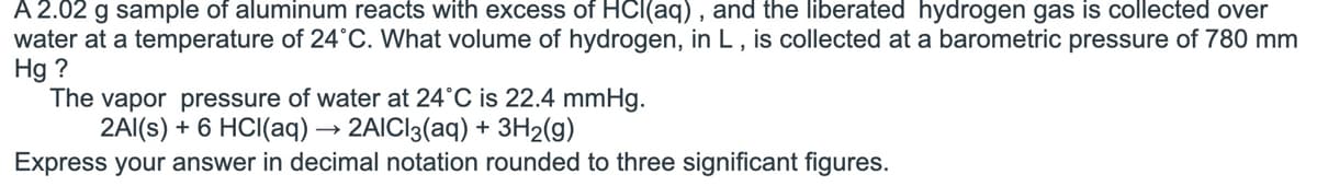 A 2.02 g sample of aluminum reacts with excess of HCl(aq), and the liberated hydrogen gas is collected over
water at a temperature of 24°C. What volume of hydrogen, in L, is collected at a barometric pressure of 780 mm
Hg ?
The vapor pressure of water at 24°C is 22.4 mmHg.
2Al(s) + 6 HCl(aq) → 2AlCl3(aq) + 3H₂(g)
Express your answer in decimal notation rounded to three significant figures.