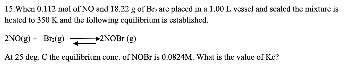 15. When 0.112 mol of NO and 18.22 g of Br₂ are placed in a 1.00 L vessel and sealed the mixture is
heated to 350 K and the following equilibrium is established.
2NO(g) + Br₂(g)
2NOBr (g)
At 25 deg. C the equilibrium conc. of NOBr is 0.0824M. What is the value of Kc?