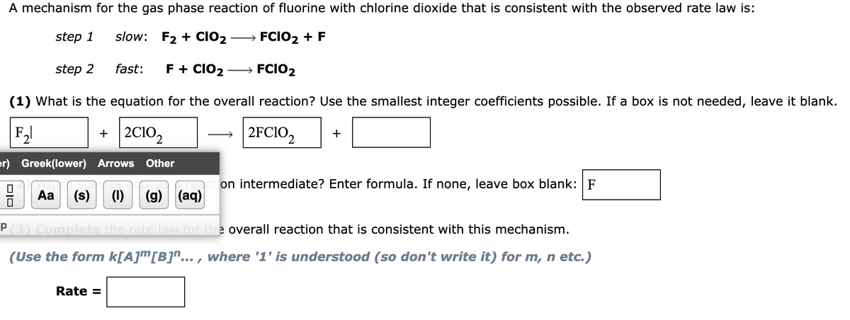 A mechanism for the gas phase reaction of fluorine with chlorine dioxide that is consistent with the observed rate law is:
step 1
slow: F₂+ CIO₂
FCIO₂ + F
step 2
fast: F + CIO₂
→ FCIO2
(1) What is the equation for the overall reaction? Use the smallest integer coefficients possible. If a box is not needed, leave it blank.
|F₂|
+ 2C10₂
2FC10₂2 +
er) Greek(lower) Arrows Other
Aa (s) (1) (9) (aq
on intermediate? Enter formula. If none, leave box blank: F
℗ (3) Complete the rate law for the overall reaction that is consistent with this mechanism.
(Use the form k[A][B]"..., where '1' is understood (so don't write it) for m, n etc.)
Rate =