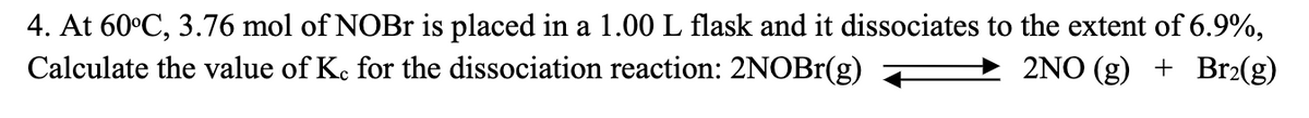 4. At 60°C, 3.76 mol of NOBr is placed in a 1.00 L flask and it dissociates to the extent of 6.9%,
Calculate the value of Kc for the dissociation reaction: 2NOBr(g)
2NO(g) + Br₂(g)