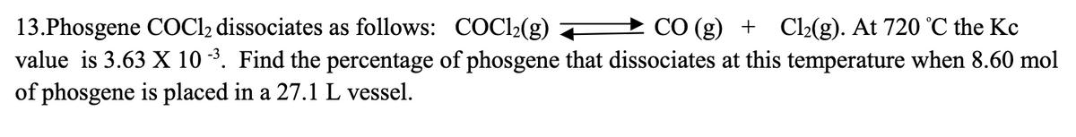 13.Phosgene COCl2 dissociates as follows: COC1₂(g)
CO (g) + Cl₂(g). At 720 °C the Kc
value is 3.63 X 10 -³. Find the percentage of phosgene that dissociates at this temperature when 8.60 mol
of phosgene is placed in a 27.1 L vessel.