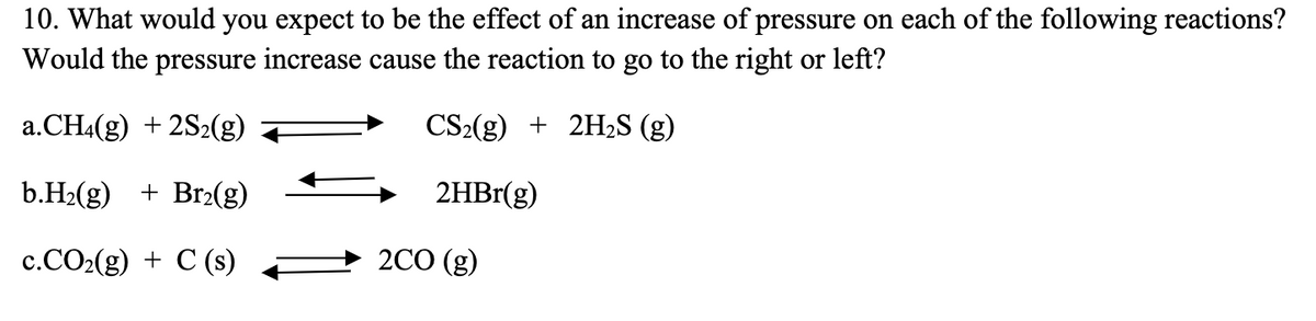 10. What would you expect to be the effect of an increase of pressure on each of the following reactions?
Would the pressure increase cause the reaction to go to the right or left?
a.CH4(g) + 2S2(g)
CS₂(g) + 2H₂S (g)
b.H₂(g) + Br₂(g)
2HBr(g)
c.CO₂(g) + C (s)
2CO (g)