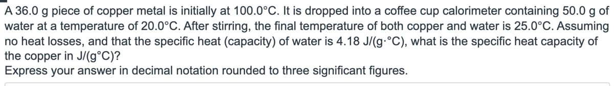 A 36.0 g piece of copper metal is initially at 100.0°C. It is dropped into a coffee cup calorimeter containing 50.0 g of
water at a temperature of 20.0°C. After stirring, the final temperature of both copper and water is 25.0°C. Assuming
no heat losses, and that the specific heat (capacity) of water is 4.18 J/(g-°C), what is the specific heat capacity of
the copper in J/(g°C)?
Express your answer in decimal notation rounded to three significant figures.