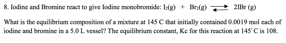 21Br (g)
8. Iodine and Bromine react to give Iodine monobromide: 1₂(g) + Br₂(g)
What is the equilibrium composition of a mixture at 145 C that initially contained 0.0019 mol each of
iodine and bromine in a 5.0 L vessel? The equilibrium constant, Kc for this reaction at 145° C is 108.
