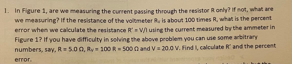 1. In Figure 1, are we measuring the current passing through the resistor R only? If not, what are
we measuring? If the resistance of the voltmeter Ry is about 100 times R, what is the percent
error when we calculate the resistance R' = V/I using the current measured by the ammeter in
Figure 1? If you have difficulty in solving the above problem you can use some arbitrary
numbers, say, R = 5.0 2, Rv = 100 R = 500 2 and V = 20.0 V. Find I, calculate R' and the percent
error.
but tha