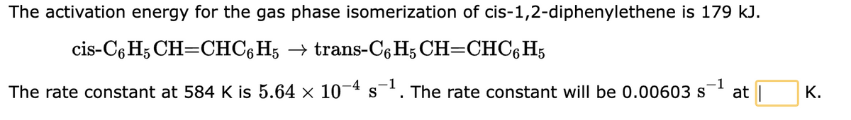The activation energy for the gas phase isomerization of cis-1,2-diphenylethene is 179 kJ.
cis-C6H5 CH=CHC6H5 → trans-C6H5 CH=CHC6H5
-4 1
-1
The rate constant at 584 K is 5.64 × 10¯ S The rate constant will be 0.00603 s
▪
at |
K.