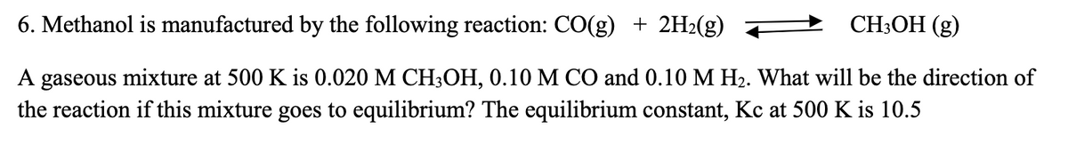 6. Methanol is manufactured by the following reaction: CO(g) + 2H₂(g)
CH3OH (g)
A gaseous mixture at 500 K is 0.020 M CH3OH, 0.10 M CO and 0.10 M H₂. What will be the direction of
the reaction if this mixture goes to equilibrium? The equilibrium constant, Kc at 500 K is 10.5