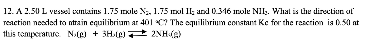 12. A 2.50 L vessel contains 1.75 mole N₂, 1.75 mol H₂ and 0.346 mole NH3. What is the direction of
reaction needed to attain equilibrium at 401 °C? The equilibrium constant Kc for the reaction is 0.50 at
this temperature. N₂(g) + 3H₂(g) 2NH3(g)