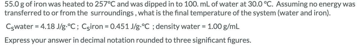 55.0 g of iron was heated to 257°C and was dipped in to 100. mL of water at 30.0 °C. Assuming no energy was
transferred to or from the surroundings, what is the final temperature of the system (water and iron).
Cswater = 4.18 J/g °C; Csiron = 0.451 J/g °C ; density water = 1.00 g/mL
Express your answer in decimal notation rounded to three significant figures.