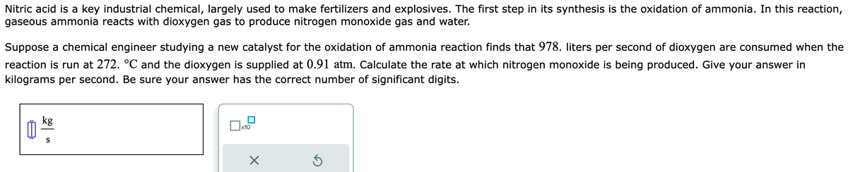 Nitric acid is a key industrial chemical, largely used to make fertilizers and explosives. The first step in its synthesis is the oxidation of ammonia. In this reaction,
gaseous ammonia reacts with dioxygen gas to produce nitrogen monoxide gas and water.
Suppose a chemical engineer studying a new catalyst for the oxidation of ammonia reaction finds that 978. liters per second of dioxygen are consumed when the
reaction is run at 272. °℃ and the dioxygen is supplied at 0.91 atm. Calculate the rate at which nitrogen monoxide is being produced. Give your answer in
kilograms per second. Be sure your answer has the correct number of significant digits.
៣
kg
S
x10
X