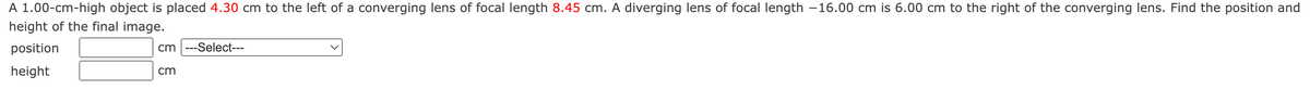 A 1.00-cm-high object is placed 4.30 cm to the left of a converging lens of focal length 8.45 cm. A diverging lens of focal length -16.00 cm is 6.00 cm to the right of the converging lens. Find the position and
height of the final image.
position
height
cm ---Select---
cm