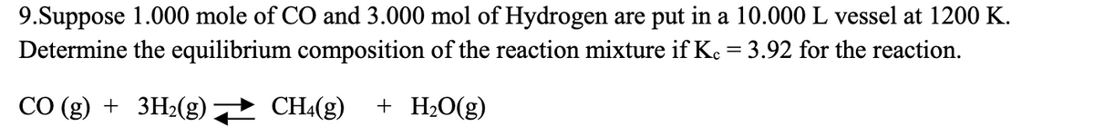 9.Suppose 1.000 mole of CO and 3.000 mol of Hydrogen are put in a 10.000 L vessel at 1200 K.
Determine the equilibrium composition of the reaction mixture if K. = 3.92 for the reaction.
CO (g) + 3H₂(g) → CH4(g) + H₂O(g)