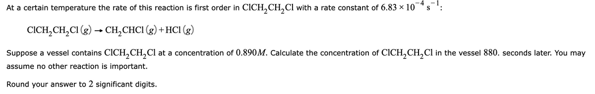 4
At a certain temperature the rate of this reaction is first order in CICH₂CH₂Cl with a rate constant of 6.83 × 10
CICH₂CH₂Cl (g) → CH₂CHC1 (g) + HC1 (g)
S
Suppose a vessel contains CICH₂CH₂Cl at a concentration of 0.890M. Calculate the concentration of CICH₂CH₂Cl in the vessel 880. seconds later. You may
assume no other reaction is important.
Round your answer to 2 significant digits.
