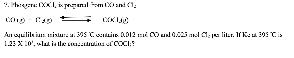7. Phosgene COCl2 is prepared from CO and Cl₂
CO (g) + Cl₂(g)
COC1₂(g)
An equilibrium mixture at 395 °C contains 0.012 mol CO and 0.025 mol Cl₂ per liter. If Kc at 395 °C is
1.23 X 10³, what is the concentration of COC1₂?