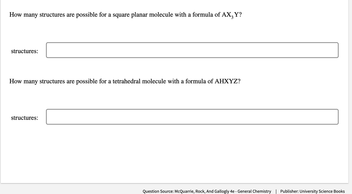 How many structures are possible for a square planar molecule with a formula of AX3 Y?
structures:
How many structures are possible for a tetrahedral molecule with a formula of AHXYZ?
structures:
Question Source: McQuarrie, Rock, And Gallogly 4e - General Chemistry Publisher: University Science Books