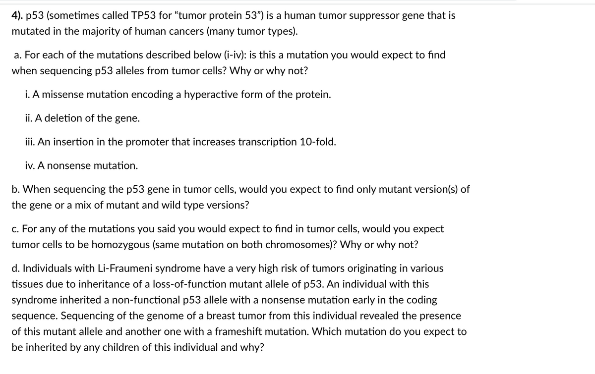 4). p53 (sometimes called TP53 for “tumor protein 53") is a human tumor suppressor gene that is
mutated in the majority of human cancers (many tumor types).
a. For each of the mutations described below (i-iv): is this a mutation you would expect to find
when sequencing p53 alleles from tumor cells? Why or why not?
i. A missense mutation encoding a hyperactive form of the protein.
ii. A deletion of the gene.
iii. An insertion in the promoter that increases transcription 10-fold.
iv. A nonsense mutation.
b. When sequencing the p53 gene in tumor cells, would you expect to find only mutant version(s) of
the gene or a mix of mutant and wild type versions?
c. For any of the mutations you said you would expect to find in tumor cells, would you expect
tumor cells to be homozygous (same mutation on both chromosomes)? Why or why not?
d. Individuals with Li-Fraumeni syndrome have a very high risk of tumors originating in various
tissues due to inheritance of a loss-of-function mutant allele of p53. An individual with this
syndrome inherited a non-functional p53 allele with a nonsense mutation early in the coding
sequence. Sequencing of the genome of a breast tumor from this individual revealed the presence
of this mutant allele and another one with a frameshift mutation. Which mutation do you expect to
be inherited by any children of this individual and why?