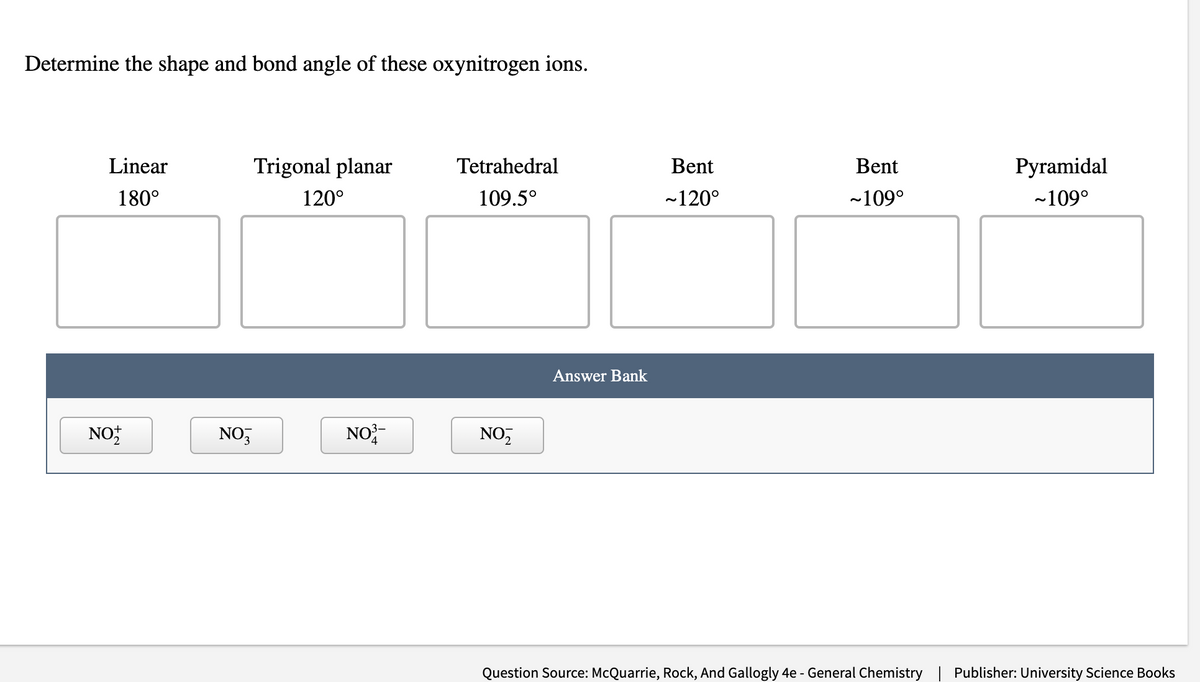 Determine the shape and bond angle of these oxynitrogen ions.
Linear
180°
NOT
Trigonal planar
120°
NO3
NO
Tetrahedral
109.5°
NO₂
Answer Bank
Bent
~120°
Bent
~109°
Pyramidal
~109°
Question Source: McQuarrie, Rock, And Gallogly 4e - General Chemistry Publisher: University Science Books