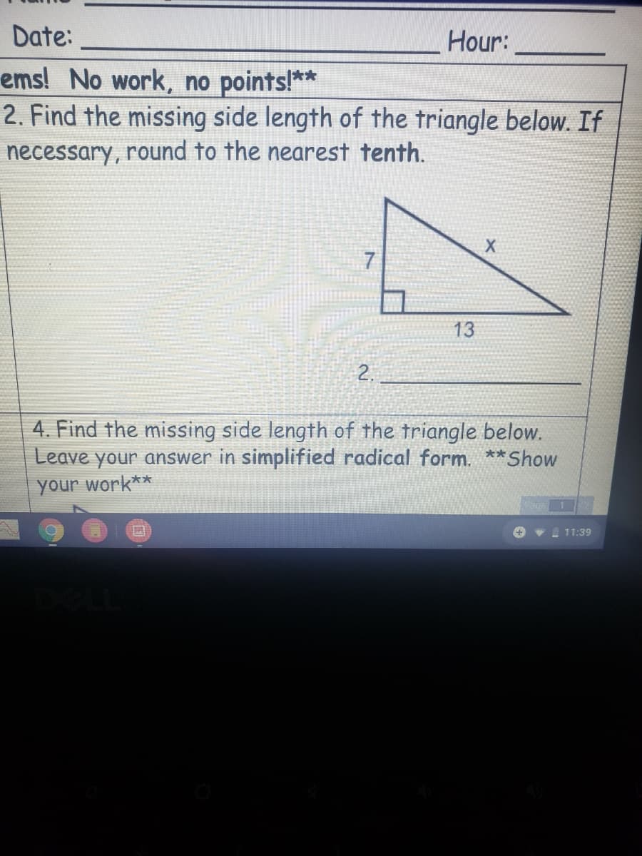 Date:
Hour:
ems! No work, no points!**
2. Find the missing side length of the triangle below. If
necessary, round to the nearest tenth.
13
2.
4. Find the missing side length of the triangle below.
Leave your answer in simplified radical form. **Show
your work**
+ v 11:39
