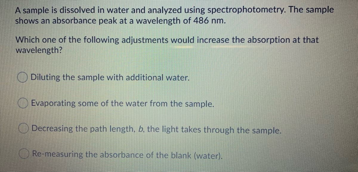 A sample is dissolved in water and analyzed using spectrophotometry. The sample
shows an absorbance peak at a wavelength of 486 nm.
Which one of the following adjustments would increase the absorption at that
wavelength?
O Diluting the sample with additional water.
O Evaporating some of the water from the sample.
Decreasing the path length, b. the light takes through the sample.
Re-measuring the absorbance of the blank (water).
