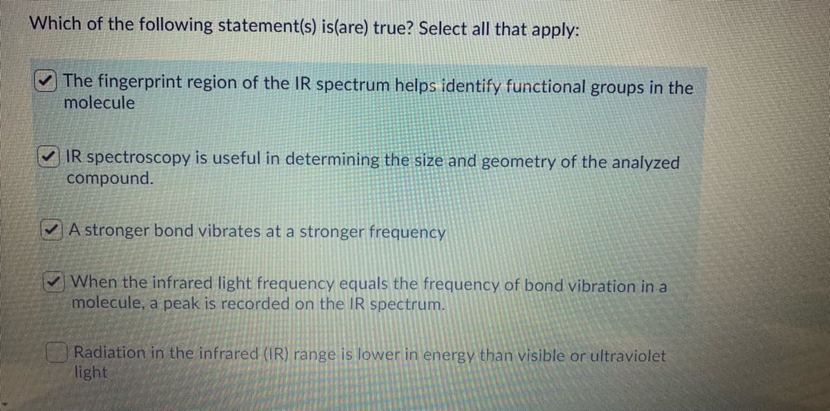 Which of the following statement(s) is(are) true? Select all that apply:
The fingerprint region of the IR spectrum helps identify functional groups in the
molecule
IR spectroscopy is useful in determining the size and geometry of the analyzed
compound.
A stronger bond vibrates at a stronger frequency
✔When the infrared light frequency equals the frequency of bond vibration in a
molecule, a peak is recorded on the IR spectrum.
Radiation in the infrared (IR) range is lower in energy than visible or ultraviolet
light
