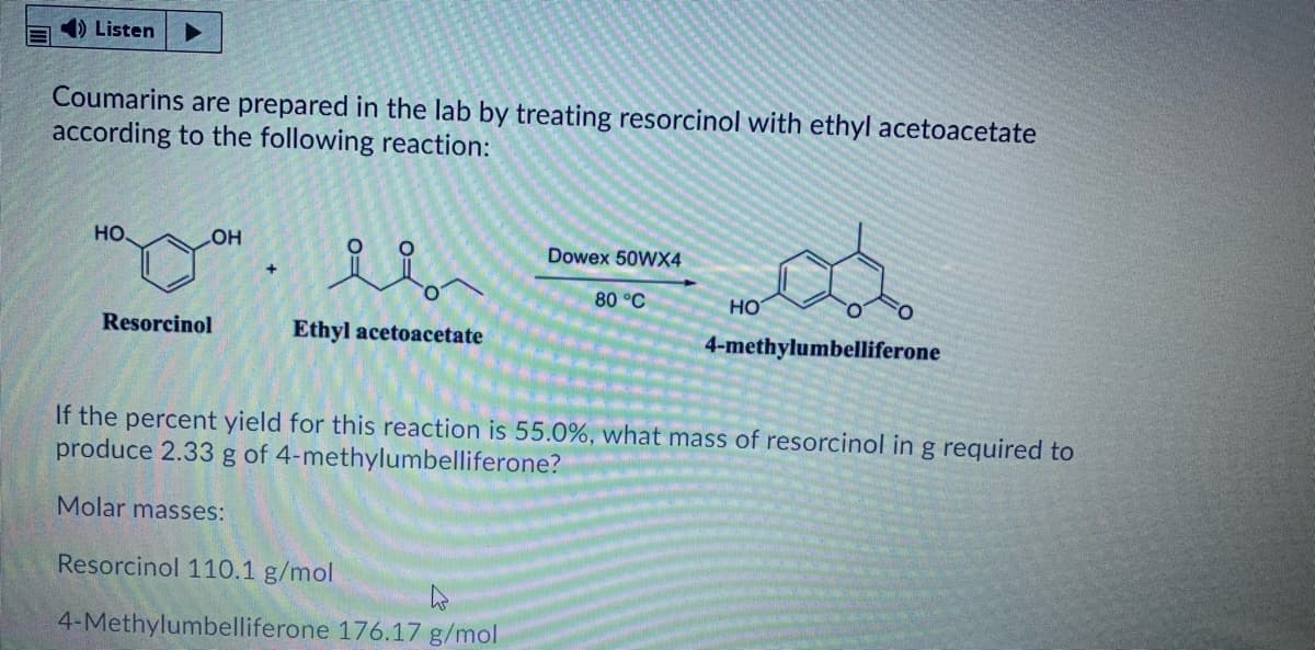 4) Listen
Coumarins are prepared in the lab by treating resorcinol with ethyl acetoacetate
according to the following reaction:
HO.
Dowex 50WX4
но
80 °C
но
Resorcinol
Ethyl acetoacetate
4-methylumbelliferone
If the percent yield for this reaction is 55.0%, what mass of resorcinol in g required to
produce 2.33 g of 4-methylumbelliferone?
Molar masses:
Resorcinol 110.1 g/mol
4-Methylumbelliferone 176.17 g/mol
