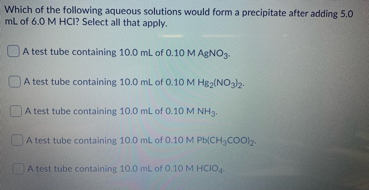 Which of the following aqueous solutions would form a precipitate after adding 5.0
mL of 6.0 M HCI? Select all that apply.
A test tube containing 10.0 mL of 0.10 M AgNO3.
A test tube containing 10.0 mL of 0.10 M Hg2(NO3)2.
A test tube containing 10.0 mL of 0.10 M NH3.
A test tube containing 10.0 mL of 0.10 M Pb(CH,COO),.
A test tube containing 10.0 mL of 0.10 M HCIO4.
