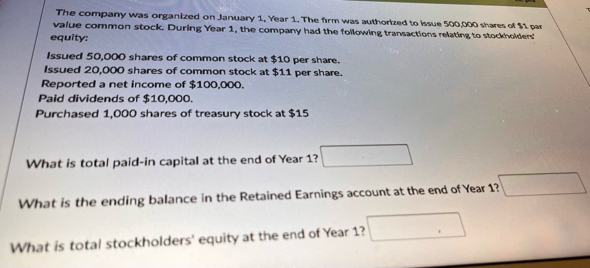 The company was organized on January 1, Year 1. The firm was authorized to issue 500,000 shares of $1 par
value common stock. During Year 1, the company had the following transactions relating to stockholders
equity:
Issued 50,000 shares of common stock at $10 per share.
Issued 20,000 shares of common stock at $11 per share.
Reported a net income of $100,000.
Paid dividends of $10,000.
Purchased 1,000 shares of treasury stock at $15
What is total paid-in capital at the end of Year 1?
What is the ending balance in the Retained Earnings account at the end of Year 1?
What is total stockholders' equity at the end of Year 1?
